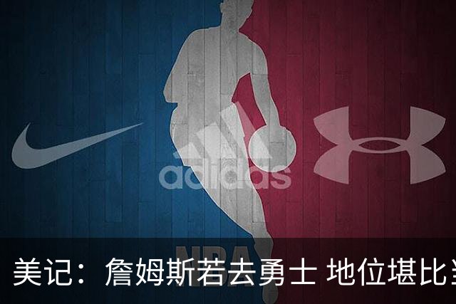 美记：詹姆斯若去勇士 地位堪比当年的杜兰特 还不如留湖人
